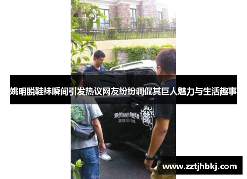 姚明脱鞋袜瞬间引发热议网友纷纷调侃其巨人魅力与生活趣事