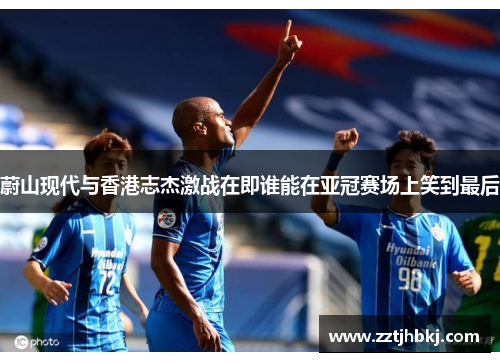蔚山现代与香港志杰激战在即谁能在亚冠赛场上笑到最后